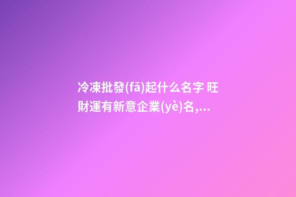 冷凍批發(fā)起什么名字 旺財運有新意企業(yè)名,起名之家-第1張-公司起名-玄機派